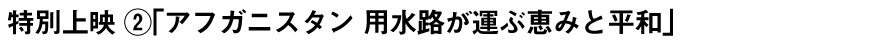 特別上映 ②「アフガニスタン 用水路が運ぶ恵みと平和」